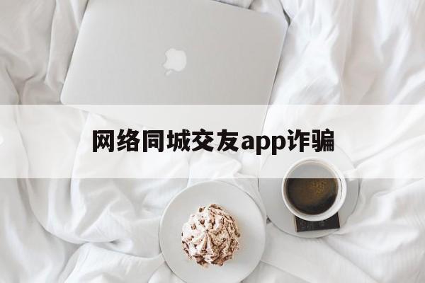 网络同城交友app诈骗(交友app被骗的钱能退回来吗)